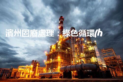 濱州固廢處理：綠色循環(huán)，筑夢生態(tài)濱州